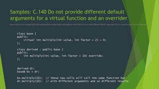 Samples: C.140 Do not provide different default
arguments for a virtual function and an overrider
https://github.com/isocpp/CppCoreGuidelines/blob/master/CppCoreGuidelines.md#c140-do-not-provide-different-default-arguments-for-a-virtual-function-and-an-overrider
class base {
public:
virtual int multiply(int value, int factor = 2) = 0;
};
class derived : public base {
public:
int multiply(int value, int factor = 10) override;
};
derived dr;
base& bs = dr;
bs.multiply(10); // these two calls will call the same function but
dr.multiply(10); // with different arguments and so different results
 