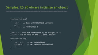 Samples: ES.20 Always initialize an object
https://github.com/isocpp/CppCoreGuidelines/blob/master/CppCoreGuidelines.md#es20-always-initialize-an-object
void use(int arg)
{
int i; // bad: uninitialized variable
// ...
i = 7; // initialize i
}
//No, i = 7 does not initialize i; it assigns to it.
//Also, i can be read in the ... part. Better:
void use(int arg)
{
int i = 7; // OK: initialized
string s; // OK: default initialized
// ...
}
 