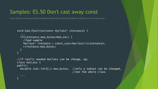 Samples: ES.50 Don't cast away const
https://github.com/isocpp/CppCoreGuidelines/blob/master/CppCoreGuidelines.md#es50-dont-cast-away-const
void bad_function(const MyClass* cInstance) {
...
if(cInstance.max_bytes>MAX_VAL) {
//bad sample
MyClass* instance = const_cast<Myclass*>(cInstance);
++instance.max_bytes;
}
}
//if really needed MyClass can be change, eg:
class MyCLass {
public:
mutable std::int32_t max_bytes; //only a subset can be changed,
//not the whole class
...
}
 