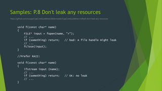 Samples: P.8 Don't leak any resources
https://github.com/isocpp/CppCoreGuidelines/blob/master/CppCoreGuidelines.md#p8-dont-leak-any-resources
void f(const char* name)
{
FILE* input = fopen(name, "r");
// ...
if (something) return; // bad: A file handle might leak
// ...
fclose(input);
}
//Prefer RAII:
void f(const char* name)
{
ifstream input {name};
// ...
if (something) return; // OK: no leak
// ...
}
 