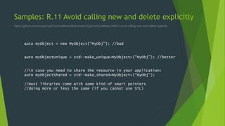 Samples: R.11 Avoid calling new and delete explicitly
https://github.com/isocpp/CppCoreGuidelines/blob/master/CppCoreGuidelines.md#r11-avoid-calling-new-and-delete-explicitly
auto myObject = new MyObject{“MyObj”}; //bad
auto myObjectUnique = std::make_unique<MyObject>(“MyObj”); //better
//in case you need to share the resource in your application:
auto myObjectShared = std::make_shared<MyObject>(“MyObj”);
//most libraries come with some kind of smart pointers
//doing more or less the same (if you cannot use STL)
 