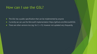 How can I use the GSL?
 The GSL has a public specification that can be implemented by anyone
 Currently we can use the Microsoft implementation https://github.com/Microsoft/GSL
 There are other versions too (eg. for C++11), however not updated very frequently
 
