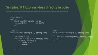 Samples: P.1 Express ideas directly in code
https://github.com/isocpp/CppCoreGuidelines/blob/master/CppCoreGuidelines.md#p1-express-ideas-directly-in-code
class Date {
public:
Month month() const; // do
int month(); // don't
// ...
};
//don't
void f(vector<string>& v, string val)
{
int index = -1;
for (int i = 0; i < v.size(); ++i)
if (v[i] == val) {
index = i;
break;
}
// ...
}
//do
void f(vector<string>& v, string val)
{
auto p = find(begin(v), end(v), val);
// ...
}
 
