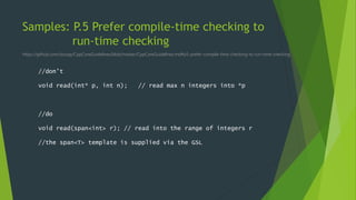 Samples: P.5 Prefer compile-time checking to
run-time checking
https://github.com/isocpp/CppCoreGuidelines/blob/master/CppCoreGuidelines.md#p5-prefer-compile-time-checking-to-run-time-checking
//don’t
void read(int* p, int n); // read max n integers into *p
//do
void read(span<int> r); // read into the range of integers r
//the span<T> template is supplied via the GSL
 