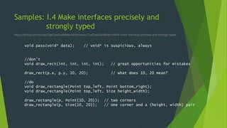 Samples: I.4 Make interfaces precisely and
strongly typed
https://github.com/isocpp/CppCoreGuidelines/blob/master/CppCoreGuidelines.md#i4-make-interfaces-precisely-and-strongly-typed
void pass(void* data); // void* is suspicious, always
//don’t
void draw_rect(int, int, int, int); // great opportunities for mistakes
draw_rect(p.x, p.y, 10, 20); // what does 10, 20 mean?
//do
void draw_rectangle(Point top_left, Point bottom_right);
void draw_rectangle(Point top_left, Size height_width);
draw_rectangle(p, Point{10, 20}); // two corners
draw_rectangle(p, Size{10, 20}); // one corner and a (height, width) pair
 