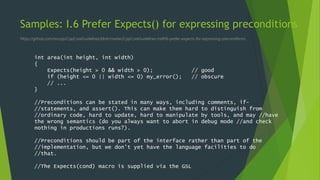 Samples: I.6 Prefer Expects() for expressing preconditions
https://github.com/isocpp/CppCoreGuidelines/blob/master/CppCoreGuidelines.md#i6-prefer-expects-for-expressing-preconditions
int area(int height, int width)
{
Expects(height > 0 && width > 0); // good
if (height <= 0 || width <= 0) my_error(); // obscure
// ...
}
//Preconditions can be stated in many ways, including comments, if-
//statements, and assert(). This can make them hard to distinguish from
//ordinary code, hard to update, hard to manipulate by tools, and may //have
the wrong semantics (do you always want to abort in debug mode //and check
nothing in productions runs?).
//Preconditions should be part of the interface rather than part of the
//implementation, but we don't yet have the language facilities to do
//that.
//The Expects(cond) macro is supplied via the GSL
 