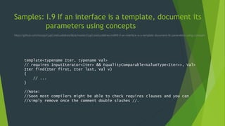 Samples: I.9 If an interface is a template, document its
parameters using concepts
https://github.com/isocpp/CppCoreGuidelines/blob/master/CppCoreGuidelines.md#i9-if-an-interface-is-a-template-document-its-parameters-using-concepts
template<typename Iter, typename Val>
// requires InputIterator<Iter> && EqualityComparable<ValueType<Iter>>, Val>
Iter find(Iter first, Iter last, Val v)
{
// ...
}
//Note:
//Soon most compilers might be able to check requires clauses and you can
//simply remove once the comment double slashes //.
 