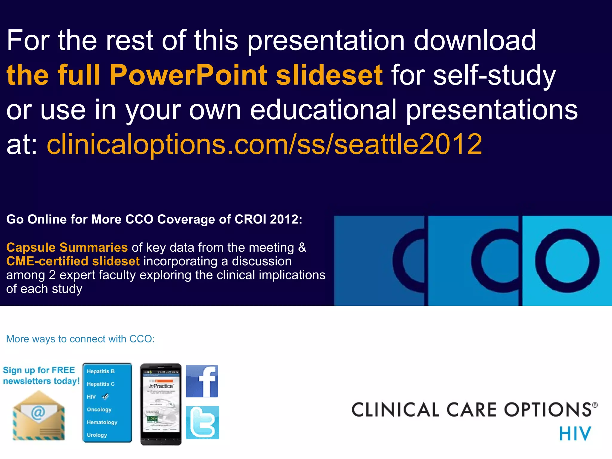For the rest of this presentation download
the full PowerPoint slideset for self-study
or use in your own educational presentations
at: clinicaloptions.com/ss/seattle2012

Go Online for More CCO Coverage of CROI 2012:

Capsule Summaries of key data from the meeting &
CME-certified slideset incorporating a discussion
among 2 expert faculty exploring the clinical implications
of each study


More ways to connect with CCO:
 