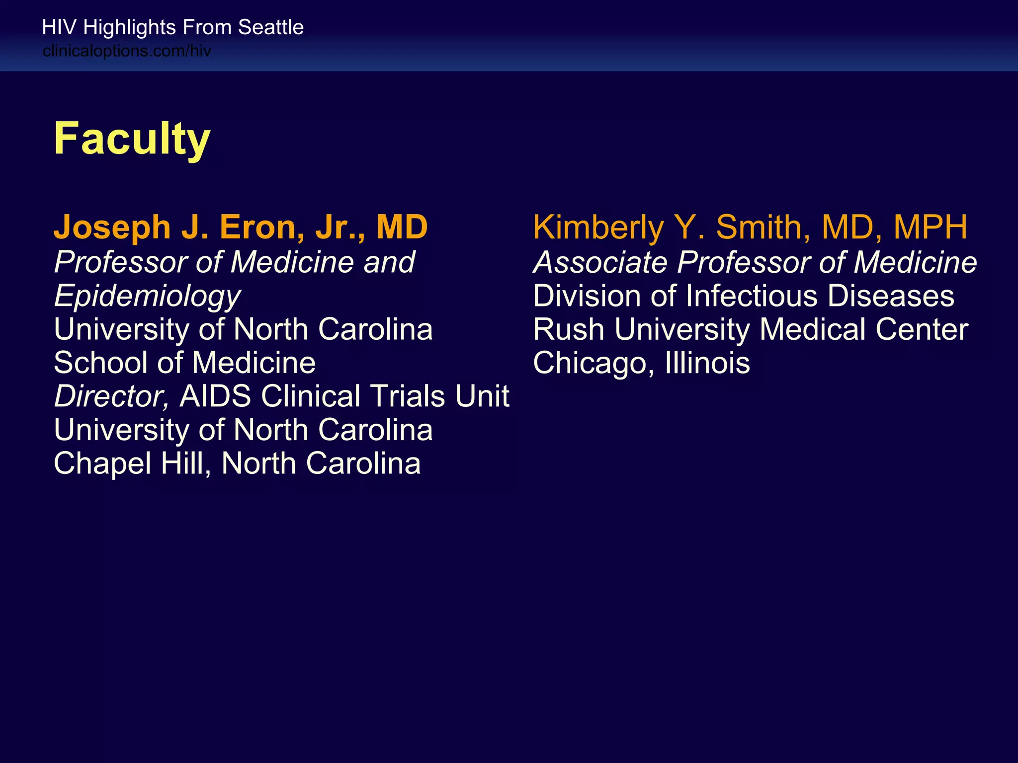 HIV Highlights From Seattle
clinicaloptions.com/hiv




 Faculty
 Joseph J. Eron, Jr., MD               Kimberly Y. Smith, MD, MPH
 Professor of Medicine and             Associate Professor of Medicine
 Epidemiology                          Division of Infectious Diseases
 University of North Carolina          Rush University Medical Center
 School of Medicine                    Chicago, Illinois
 Director, AIDS Clinical Trials Unit
 University of North Carolina
 Chapel Hill, North Carolina
 