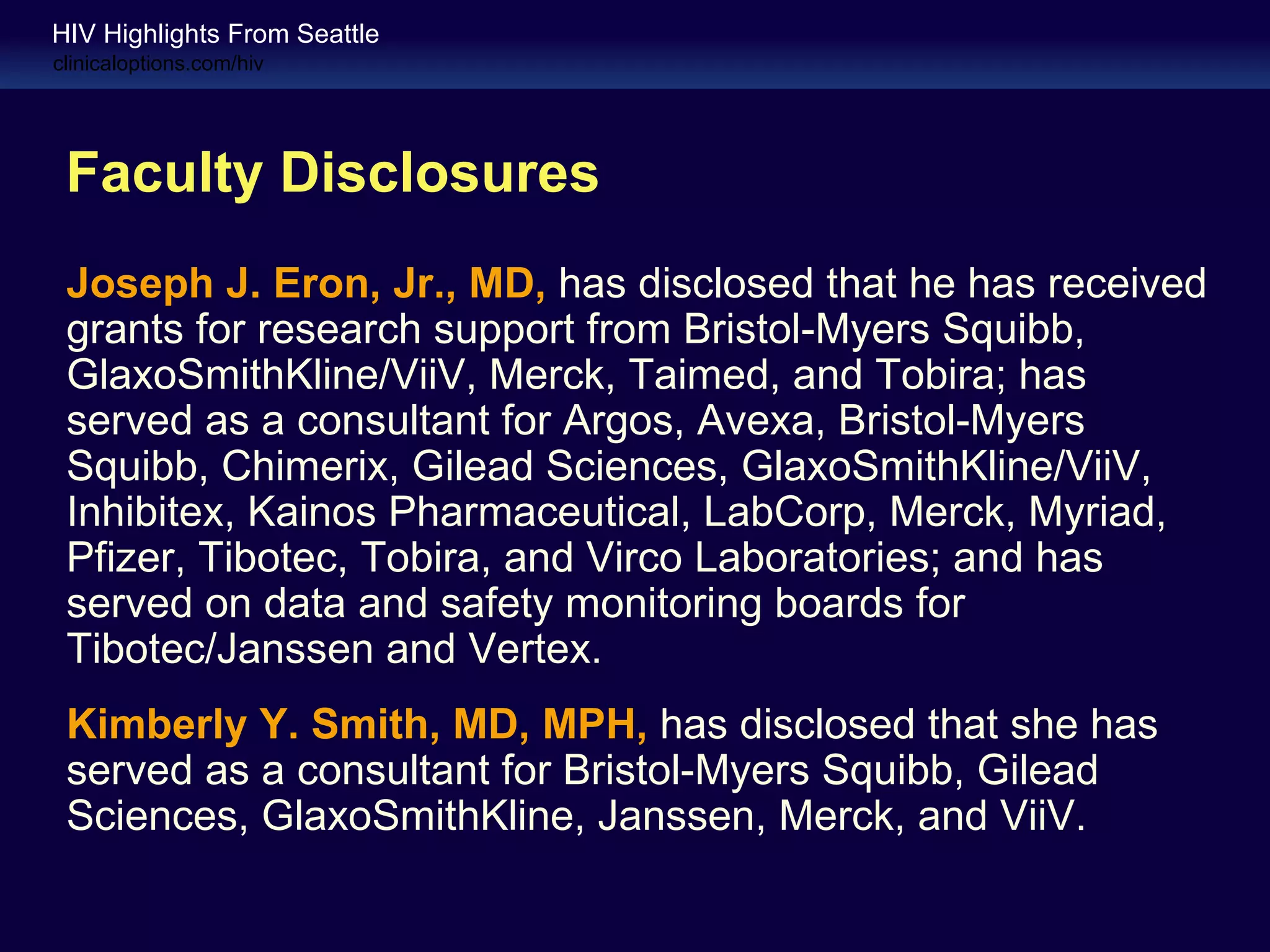 HIV Highlights From Seattle
clinicaloptions.com/hiv




 Faculty Disclosures
 Joseph J. Eron, Jr., MD, has disclosed that he has received
 grants for research support from Bristol-Myers Squibb,
 GlaxoSmithKline/ViiV, Merck, Taimed, and Tobira; has
 served as a consultant for Argos, Avexa, Bristol-Myers
 Squibb, Chimerix, Gilead Sciences, GlaxoSmithKline/ViiV,
 Inhibitex, Kainos Pharmaceutical, LabCorp, Merck, Myriad,
 Pfizer, Tibotec, Tobira, and Virco Laboratories; and has
 served on data and safety monitoring boards for
 Tibotec/Janssen and Vertex.
 Kimberly Y. Smith, MD, MPH, has disclosed that she has
 served as a consultant for Bristol-Myers Squibb, Gilead
 Sciences, GlaxoSmithKline, Janssen, Merck, and ViiV.
 