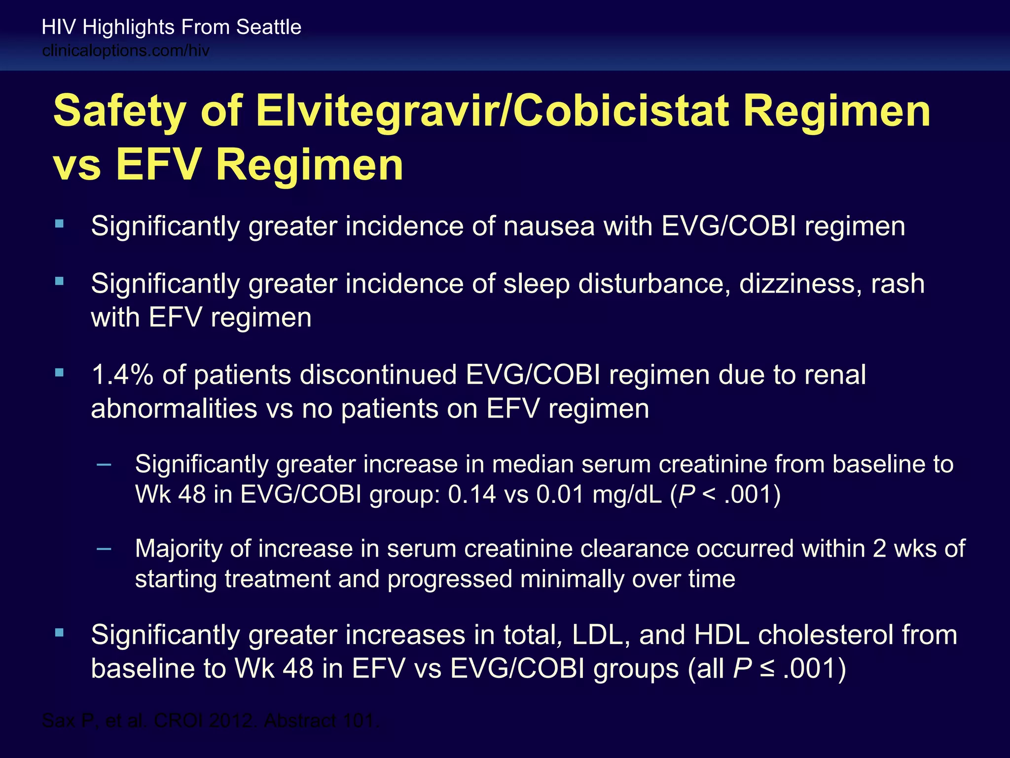HIV Highlights From Seattle
clinicaloptions.com/hiv



 Safety of Elvitegravir/Cobicistat Regimen
 vs EFV Regimen
  Significantly greater incidence of nausea with EVG/COBI regimen

  Significantly greater incidence of sleep disturbance, dizziness, rash
   with EFV regimen
  1.4% of patients discontinued EVG/COBI regimen due to renal
   abnormalities vs no patients on EFV regimen
       – Significantly greater increase in median serum creatinine from baseline to
         Wk 48 in EVG/COBI group: 0.14 vs 0.01 mg/dL (P < .001)

       – Majority of increase in serum creatinine clearance occurred within 2 wks of
         starting treatment and progressed minimally over time

  Significantly greater increases in total, LDL, and HDL cholesterol from
   baseline to Wk 48 in EFV vs EVG/COBI groups (all P ≤ .001)
Sax P, et al. CROI 2012. Abstract 101.
 