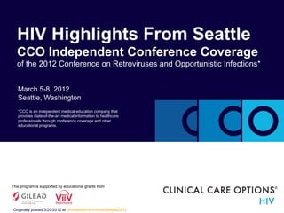 HIV Highlights From Seattle
   CCO Independent Conference Coverage
   of the 2012 Conference on Retroviruses and Opportunistic Infections*


   March 5-8, 2012
   Seattle, Washington
   *CCO is an independent medical education company that
   provides state-of-the-art medical information to healthcare
   professionals through conference coverage and other
   educational programs.




This program is supported by educational grants from




 Originally posted 3/20/2012 at clinicaloptions.com/ss/Seattle2012
 