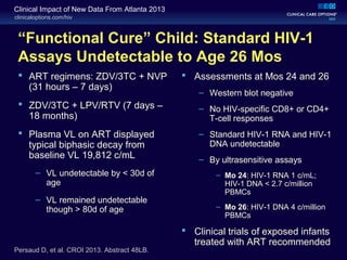 clinicaloptions.com/hiv
Clinical Impact of New Data From Atlanta 2013
“Functional Cure” Child: Standard HIV-1
Assays Undetectable to Age 26 Mos
 Assessments at Mos 24 and 26
– Western blot negative
– No HIV-specific CD8+ or CD4+
T-cell responses
– Standard HIV-1 RNA and HIV-1
DNA undetectable
– By ultrasensitive assays
– Mo 24: HIV-1 RNA 1 c/mL;
HIV-1 DNA < 2.7 c/million
PBMCs
– Mo 26: HIV-1 DNA 4 c/million
PBMCs
 Clinical trials of exposed infants
treated with ART recommended
Persaud D, et al. CROI 2013. Abstract 48LB.
 ART regimens: ZDV/3TC + NVP
(31 hours – 7 days)
 ZDV/3TC + LPV/RTV (7 days –
18 months)
 Plasma VL on ART displayed
typical biphasic decay from
baseline VL 19,812 c/mL
– VL undetectable by < 30d of
age
– VL remained undetectable
though > 80d of age
 
