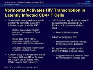 clinicaloptions.com/hiv
Clinical Impact of New Data From Atlanta 2013
Vorinostat Activates HIV Transcription in
Latently Infected CD4+ T Cells
 Vorinostat investigated as possible
strategy to eliminate latent HIV
infection in pts on stable ART
– Histone deacetylase inhibitor
approved for cutaneous T-cell
lymphoma
– Single dose ↑ HIV-1 RNA
expression in resting memory
CD4+ cells of HIV-infected patients
– Activation may result in elimination
of latently infected T cells
 Current study is a single-arm trial of
vorinostat 400 mg QD for 14 days
(N = 20) in pts on stable ART,
CD4+ count > 500 cells/mm3
 18/20 pts had significant increase in
cell-associated unspliced HIV-1
RNA on ≥ 2 occasions while on
drug
– Mean 2.65-fold increase
 All AEs mild (grade 1/2)
– Most common: diarrhea, lethargy,
thrombocytopenia, dysgeusia
 No significant changes in HIV-1
DNA in PBMCs or rectal tissue
– Suggests vorinostat alone not likely
to eliminate latent infected cells
Elliott EJ, et al. CROI 2013. Abstract 50LB.
 