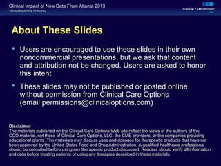 clinicaloptions.com/hiv
Clinical Impact of New Data From Atlanta 2013
About These Slides
 Users are encouraged to use these slides in their own
noncommercial presentations, but we ask that content
and attribution not be changed. Users are asked to honor
this intent
 These slides may not be published or posted online
without permission from Clinical Care Options
(email permissions@clinicaloptions.com)
Disclaimer
The materials published on the Clinical Care Options Web site reflect the views of the authors of the
CCO material, not those of Clinical Care Options, LLC, the CME providers, or the companies providing
educational grants. The materials may discuss uses and dosages for therapeutic products that have not
been approved by the United States Food and Drug Administration. A qualified healthcare professional
should be consulted before using any therapeutic product discussed. Readers should verify all information
and data before treating patients or using any therapies described in these materials.
 