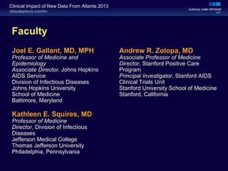 clinicaloptions.com/hiv
Clinical Impact of New Data From Atlanta 2013
Faculty
Joel E. Gallant, MD, MPH
Professor of Medicine and
Epidemiology
Associate Director, Johns Hopkins
AIDS Service
Division of Infectious Diseases
Johns Hopkins University
School of Medicine
Baltimore, Maryland
Kathleen E. Squires, MD
Professor of Medicine
Director, Division of Infectious
Diseases
Jefferson Medical College
Thomas Jefferson University
Philadelphia, Pennsylvania
Andrew R. Zolopa, MD
Associate Professor of Medicine
Director, Stanford Positive Care
Program
Principal Investigator, Stanford AIDS
Clinical Trials Unit
Stanford University School of Medicine
Stanford, California
 