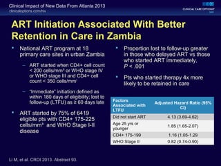 clinicaloptions.com/hiv
Clinical Impact of New Data From Atlanta 2013
ART Initiation Associated With Better
Retention in Care in Zambia
 National ART program at 18
primary care sites in urban Zambia
– ART started when CD4+ cell count
< 200 cells/mm³ or WHO stage IV
or WHO stage III and CD4+ cell
count < 350 cells/mm3
– “Immediate” initiation defined as
within 180 days of eligibility; lost to
follow-up (LTFU) as ≥ 60 days late
 ART started by 75% of 6419
eligible pts with CD4+ 175-225
cells/mm³ and WHO Stage I-II
disease
 Proportion lost to follow-up greater
in those who delayed ART vs those
who started ART immediately,
P < .001
 Pts who started therapy 4x more
likely to be retained in care
Factors
Associated with
LTFU
Adjusted Hazard Ratio (95%
CI)
Did not start ART 4.13 (3.69-4.62)
Age 25 yrs or
younger
1.85 (1.65-2.07)
CD4+ 175-199 1.16 (1.05-1.29
WHO Stage II 0.82 (0.74-0.90)
Li M, et al. CROI 2013. Abstract 93.
 