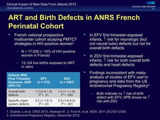 clinicaloptions.com/hiv
Clinical Impact of New Data From Atlanta 2013
ART and Birth Defects in ANRS French
Perinatal Cohort
 French national prospective
multicenter cohort studying PMTCT
strategies in HIV-positive women[1]
– N = 17,000 (~ 70% of HIV-positive
women in France)
– 13,124 live births exposed to ART
in utero
 In EFV first trimester-exposed
infants, ↑ risk for neurologic (but
not neural tube) defects but not for
overall birth defects
 In ZDV first-trimester-exposed
infants, ↑ risk for both overall birth
defects and heart defects
 Findings inconsistent with meta-
analysis of studies of EFV use[2]
in
pregnancy and data from the US
Antiretroviral Pregnancy Registry[3]
– Both indicate no ↑ risk of birth
defect with EFV; APR shows no ↑
risk with ZDV
Defects With
First Trimester
Exposure, AOR
(95% CI)
EFV
(n = 372)
ZDV
(n = 3267)
Overall birth
defects
1.3 (0.9-1.9)
P = .31
1.4 (1.1-1.8)
P = .002
Specific organ
system defects
3.2 (1.1-9.1)
P = .03
2.5 (1.6-4.2)
P = .001
1. Siubide J, et al. CROI 2013. Abstract 81. 2. Ford N, et al. AIDS. 2011;25:2301-2304.
3. Antiretroviral Pregnancy Registry. December 2012.
 