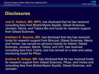 clinicaloptions.com/hiv
Clinical Impact of New Data From Atlanta 2013
Disclosures
Joel E. Gallant, MD, MPH, has disclosed that he has received
consulting fees from Bristol-Myers Squibb, Gilead Sciences,
Janssen, Merck, and Takara Bio and funds for research support
from Gilead Sciences.
Kathleen E. Squires, MD, has disclosed that she has received
funds for research support from Biocryst, Gilead Sciences, Merck,
and Vertex; has served on advisory boards for Abbott, Gilead
Sciences, Janssen, Merck, Tobira, and ViiV; has received
consulting fees from Tobira; and has served on a data and safety
monitoring board for Pfizer.
Andrew R. Zolopa, MD, has disclosed that he has received funds
for research support from Gilead Sciences, Pfizer, and Vertex and
consulting fees from Bristol-Myers Squibb, Gilead Sciences, and
Janssen.
 