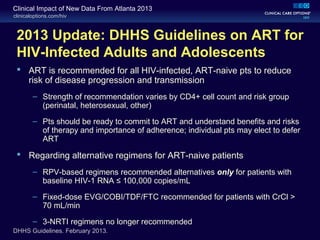clinicaloptions.com/hiv
Clinical Impact of New Data From Atlanta 2013
2013 Update: DHHS Guidelines on ART for
HIV-Infected Adults and Adolescents
 ART is recommended for all HIV-infected, ART-naive pts to reduce
risk of disease progression and transmission
– Strength of recommendation varies by CD4+ cell count and risk group
(perinatal, heterosexual, other)
– Pts should be ready to commit to ART and understand benefits and risks
of therapy and importance of adherence; individual pts may elect to defer
ART
 Regarding alternative regimens for ART-naive patients
– RPV-based regimens recommended alternatives only for patients with
baseline HIV-1 RNA ≤ 100,000 copies/mL
– Fixed-dose EVG/COBI/TDF/FTC recommended for patients with CrCl >
70 mL/min
– 3-NRTI regimens no longer recommended
DHHS Guidelines. February 2013.
 