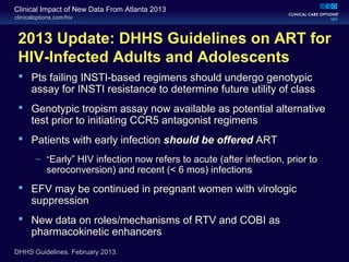 clinicaloptions.com/hiv
Clinical Impact of New Data From Atlanta 2013
2013 Update: DHHS Guidelines on ART for
HIV-Infected Adults and Adolescents
 Pts failing INSTI-based regimens should undergo genotypic
assay for INSTI resistance to determine future utility of class
 Genotypic tropism assay now available as potential alternative
test prior to initiating CCR5 antagonist regimens
 Patients with early infection should be offered ART
– “Early” HIV infection now refers to acute (after infection, prior to
seroconversion) and recent (< 6 mos) infections
 EFV may be continued in pregnant women with virologic
suppression
 New data on roles/mechanisms of RTV and COBI as
pharmacokinetic enhancers
DHHS Guidelines. February 2013.
 