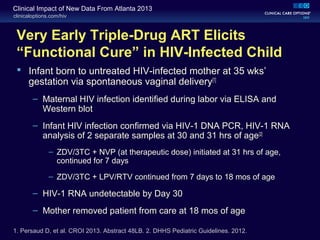 clinicaloptions.com/hiv
Clinical Impact of New Data From Atlanta 2013
Very Early Triple-Drug ART Elicits
“Functional Cure” in HIV-Infected Child
 Infant born to untreated HIV-infected mother at 35 wks’
gestation via spontaneous vaginal delivery[1]
– Maternal HIV infection identified during labor via ELISA and
Western blot
– Infant HIV infection confirmed via HIV-1 DNA PCR, HIV-1 RNA
analysis of 2 separate samples at 30 and 31 hrs of age[2]
– ZDV/3TC + NVP (at therapeutic dose) initiated at 31 hrs of age,
continued for 7 days
– ZDV/3TC + LPV/RTV continued from 7 days to 18 mos of age
– HIV-1 RNA undetectable by Day 30
– Mother removed patient from care at 18 mos of age
1. Persaud D, et al. CROI 2013. Abstract 48LB. 2. DHHS Pediatric Guidelines. 2012.
 
