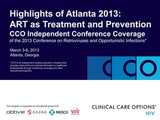 March 3-6, 2013
Atlanta, Georgia
Highlights of Atlanta 2013:
ART as Treatment and Prevention
CCO Independent Conference Coverage
of the 2013 Conference on Retroviruses and Opportunistic Infections*
*CCO is an independent medical education company that
provides state-of-the-art medical information to healthcare
professionals through conference coverage and other
educational programs.
This program is supported by educational grants from
 