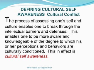 DEFINING CULTURAL SELF
      AWARENESS Cultural Conflict
The process of assessing one’s self and
culture enables one to break through the
intellectual barriers and defenses. This
enables one to be more aware and
knowledgeable of the degree to which his
or her perceptions and behaviors are
culturally conditioned. This in effect is
cultural self awareness.

            David Hoopes and Margaret Pusch
 