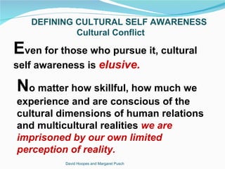 DEFINING CULTURAL SELF AWARENESS
            Cultural Conflict

Even for those who pursue it, cultural
self awareness is elusive.

No matter how skillful, how much we
experience and are conscious of the
cultural dimensions of human relations
and multicultural realities we are
imprisoned by our own limited
perception of reality.
          David Hoopes and Margaret Pusch
 