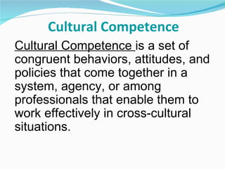 Cultural Competence
Cultural Competence is a set of
congruent behaviors, attitudes, and
policies that come together in a
system, agency, or among
professionals that enable them to
work effectively in cross-cultural
situations.
 