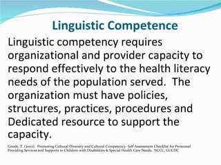 Linguistic Competence
Linguistic competency requires
organizational and provider capacity to
respond effectively to the health literacy
needs of the population served. The
organization must have policies,
structures, practices, procedures and
Dedicated resource to support the
capacity.
Goode, T. (2002). Promoting Cultural Diversity and Cultural Competency- Self Assessment Checklist for Personnel
Providing Services and Supports to Children with Disabilities & Special Health Care Needs, NCCC, GUCDC
 