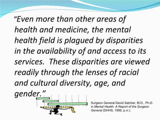 “Even more than other areas of
health and medicine, the mental
health field is plagued by disparities
in the availability of and access to its
services. These disparities are viewed
readily through the lenses of racial
and cultural diversity, age, and
gender.”
                      Surgeon General David Satcher, M.D., Ph.D.
                      in Mental Health: A Report of the Surgeon
                      General (DHHS, 1999, p.vi.).
 