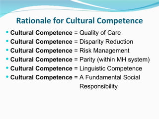 Rationale for Cultural Competence
 Cultural Competence = Quality of Care
 Cultural Competence = Disparity Reduction
 Cultural Competence = Risk Management
 Cultural Competence = Parity (within MH system)
 Cultural Competence = Linguistic Competence
 Cultural Competence = A Fundamental Social
                         Responsibility
 