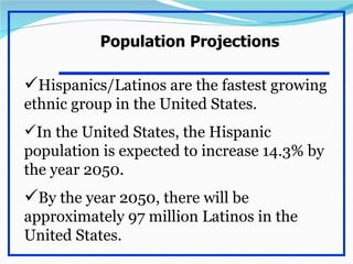 Population Projections

Hispanics/Latinos are the fastest growing
ethnic group in the United States.
In the United States, the Hispanic
population is expected to increase 14.3% by
the year 2050.
By the year 2050, there will be
approximately 97 million Latinos in the
United States.
 