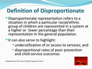 Definition of Disproportionate
 Disproportionate representation refers to a
  situation in which a particular racial/ethnic
  group of children are represented in a system at
  a higher or lower percentage than their
  representation in the general population.
 It can also serve to highlight:
      underutilization of or access to services; and
      disproportional rates of poor prevention
       and child service outcomes
Adapted from the Casey Family Programs (2002).
 