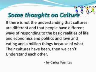 Some thoughts on Culture…..
If there is not the understanding that cultures
are different and that people have different
ways of responding to the basic realities of life
and economics and politics and love and
eating and a million things because of what
Their cultures have been, then we can’t
Understand each other.
                      - by Carlos Fuentes
 