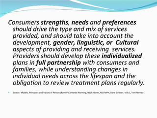 Consumers strengths, needs and preferences
 should drive the type and mix of services
 provided, and should take into account the
 development, gender, linguistic, or Cultural
 aspects of providing and receiving services.
 Providers should develop these individualized
 plans in full partnership with consumers and
 families, while understanding changes in
 individual needs across the lifespan and the
 obligation to review treatment plans regularly.
   Source: Models, Principles and Values of Person /Family-Centered Planning, Neal Adams, MD MPH,Diane Grieder, M.Ed., Tom Nerney
 