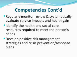 Competencies Cont’d
 Regularly monitor review & systematically
  evaluate service impacts and health gain
 Identify the health and social care
  resources required to meet the person’s
  needs
 Develop positive risk management
  strategies and crisis prevention/response
  plans
 