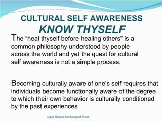 CULTURAL SELF AWARENESS
          KNOW THYSELF
The “heal thyself before healing others” is a
common philosophy understood by people
across the world and yet the quest for cultural
self awareness is not a simple process.


Becoming culturally aware of one’s self requires that
individuals become functionally aware of the degree
to which their own behavior is culturally conditioned
by the past experiences
             David Hoopes and Margaret Pusch
 