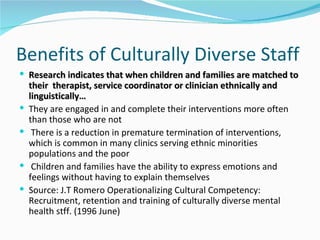 Benefits of Culturally Diverse Staff
 Research indicates that when children and families are matched to
    their therapist, service coordinator or clinician ethnically and
    linguistically…
   They are engaged in and complete their interventions more often
    than those who are not
    There is a reduction in premature termination of interventions,
    which is common in many clinics serving ethnic minorities
    populations and the poor
    Children and families have the ability to express emotions and
    feelings without having to explain themselves
   Source: J.T Romero Operationalizing Cultural Competency:
    Recruitment, retention and training of culturally diverse mental
    health stff. (1996 June)
 