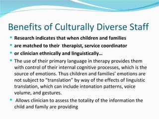 Benefits of Culturally Diverse Staff
 Research indicates that when children and families
 are matched to their therapist, service coordinator
 or clinician ethnically and linguistically…
 The use of their primary language in therapy provides them
  with control of their internal cognitive processes, which is the
  source of emotions. Thus children and families’ emotions are
  not subject to “translation” by way of the effects of linguistic
  translation, which can include intonation patterns, voice
  volume, and gestures.
 Allows clinician to assess the totality of the information the
  child and family are providing
 