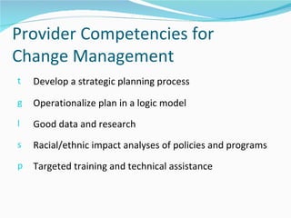 Provider Competencies for
Change Management
t   Develop a strategic planning process
g   Operationalize plan in a logic model
l   Good data and research
s   Racial/ethnic impact analyses of policies and programs
p   Targeted training and technical assistance
 