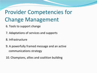 Provider Competencies for
Change Management
6. Tools to support change

7. Adaptations of services and supports

8. Infrastructure

9. A powerfully framed message and an active
   communications strategy

10. Champions, allies and coalition building
 