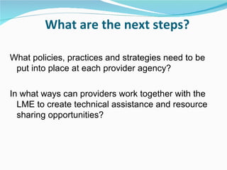 What are the next steps?

What policies, practices and strategies need to be
 put into place at each provider agency?

In what ways can providers work together with the
  LME to create technical assistance and resource
  sharing opportunities?
 