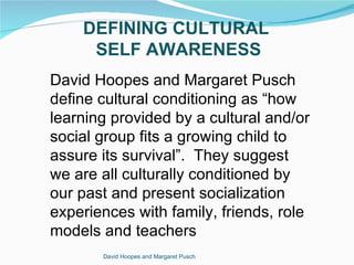 DEFINING CULTURAL
     SELF AWARENESS
David Hoopes and Margaret Pusch
define cultural conditioning as “how
learning provided by a cultural and/or
social group fits a growing child to
assure its survival”. They suggest
we are all culturally conditioned by
our past and present socialization
experiences with family, friends, role
models and teachers
       David Hoopes and Margaret Pusch
 