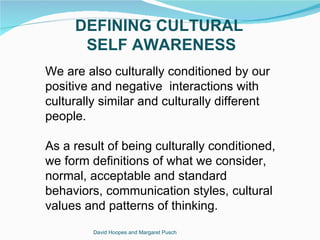 DEFINING CULTURAL
      SELF AWARENESS
We are also culturally conditioned by our
positive and negative interactions with
culturally similar and culturally different
people.

As a result of being culturally conditioned,
we form definitions of what we consider,
normal, acceptable and standard
behaviors, communication styles, cultural
values and patterns of thinking.
         David Hoopes and Margaret Pusch
 