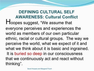 DEFINING CULTURAL SELF
       AWARENESS: Cultural Conflict
H   oopes suggest, “We assume that
everyone perceives and experiences the
world as members of our own particular
ethnic, racial or cultural groups. The way we
perceive the world, what we expect of it and
what we think about it is basic and ingrained.
 It is buried so deep in our consciousness
that we continuously act and react without
thinking”.
            David Hoopes and Margaret Pusch
 
