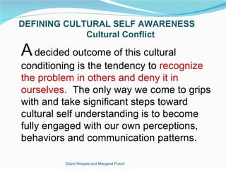 DEFINING CULTURAL SELF AWARENESS
             Cultural Conflict

A decided outcome of this cultural
conditioning is the tendency to recognize
the problem in others and deny it in
ourselves. The only way we come to grips
with and take significant steps toward
cultural self understanding is to become
fully engaged with our own perceptions,
behaviors and communication patterns.

         David Hoopes and Margaret Pusch
 