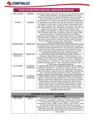 PLAN DE RESTRICCIÓN DEL SERVICIO EN ZULIA 
SAN JOAQUÍN MIRANDA Carretera la Williams, Sector San Joaquín, Esc. Jose Felix Rivas, Sector 
La Ceiba, Sector El Muñeco, Esc. Basica El Muñeco, Esc. Cerro 
Blanco, Sector Palmichito, Sector Chacharrales, Sector el Cascabel. 
Sector Las Palmitas, Sector Km. 42, Sector Las Corianas, Esc. 
Concentrada Km. 42, Sector La Cooperativa, Esc. Basica Cooperativa 
ZIRUMA MIRANDA EL Guanabano, Hda. Manolo Solo, Hda. San José de las Vegas, Hda.. 
Los Ángeles, Vía San Joaquín, Hda. la Veranda, Agropecuaria Punto 
Fijo, Hda.. la Cantera, Hda.. Valle Verde, Hda.. aurare, Hda.. Buena 
Vista, Valle Encantado,. Hda.. Piel Blanca, los Padrones, Los Pinos, Los 
Barrancones, Santa Maria, Valle Hondo, Providencia, Hda.. 
Chiquinquirá, Las Milagrosas, Los Olanos, Granja, Sector Guaruguaru, 
Hda. El Rollete, Buena Vista, La esperanza, Sector El Consejo, Mete 
miedo, Buenos Aires, La Morenita, San Martín, San Pablo, La 
Esperanza, Campo Alegre, Hda. El Cerro Pelao, Sector Los Tablazos, 
Hda. Santa Rosa, El Huerquito, LUMAU, Mapure, El Combate, Riecito, 
San Antonio, Sector Quiroz, Unidad Educ. Quiroz, Sector El Pensao, 
Sector Las Mercedes. Corral de Nava, Unidad Educ. J. Felix Rivas, 
Sector Churuguarita, Esc. Churuguarita. 
RIVERA SUITE SANTA RITA Sector El Primo, Carretera vía Los Puertos desde la S/E El Primo hasta 
la Carretera Falcón Zulia, Carretera Falcón Zulia desde la entrada vía 
Los Puertos hasta el hotel Rivera Suite , E/S la Rivacera, Hotel Puerta 
del Sol, Calle las Cabrias, Carretera Lara Zulia desde la Carretera 
Falcón Zulia hasta el Sector Monte Club, Urbanización Los Leones, 
Distribuidor Santa Rita, Los Goajiro, Calle Las Cabrias. 
RESIDENCIAS 
SANTA RITA 
SANTA RITA C. Camino Nuevo desde la S/E Andes hasta la Calle el Silencio, C: 
Venezuela, Sector Valle Encantado, C. Valle Encantado, C. Los 
Goajiros, Empresa P&S, Sector Prolongación, Escuela Cristóbal Rojas, 
C. El Silencio, C. San José, C. Paraíso, C. La Vera, C. Los Olivitos, C. 
Mariano Antunez, , C. Muñeca, C. Páez, Sector Puerto Escondido, 
Estadio Puerto Escondido, C. Páez, Urbanización la Cañaita calle 11, 
13, Calle Trujillo, Urbanización Santa Rita. 
LA VICTORIA VALMORE 
RODRIGUEZ 
Calle El Diablo, Avenida 71, Callejón Santa Maria, Urb. La Victoria, 
Escuela Nac. Lagunillas, Av. 63, Sector los Teques, Carretera “TT”, Vías 
San Pedro Lagunillas, Esc. Dora de Aro, Agropecuaria Vaca Negra, 
Sector Machanguito, Unidad Educativa Est. Agua Negra, Hacienda San 
Isidro, Hacienda la Victoria, Hacienda La Victoria, Hacienda San 
Silvestre, Hidrolago, Sector Machanguito, Dique Interior de Bachaquero. 
AV. EL MURO VALMORE 
RODRIGUEZ 
Callejón Amparo, Avenida 71, Callejón El Milagro, Avenida Bolívar, 
Avenida Principal hasta Calle Estrella de Oro, Centro de Capacitacion 
Petrolera, Avenida 33-A, Motel Clipper, Estación de Servicio, Escuela 
Cristóbal Rojas, Avenida Roosevelt, Carretera NN, Calle Urdaneta , 
Barrio Urdaneta, Centro de Integración Rafael Urdaneta, Escuela 
Cristóbal Rojas, Calle Las Palmas, Aserradero Bachaquero, Calle la 
Reina, Carretera MM, Avenida 63, Unidad Educ. Curva del Indio, 
Carretera Nacional, Carretera GG, Hda La Fortaleza, Vía San Pedro- 
Lagunillas, Callejón Las Flores. 
HORARIO: DE 6:00 PM A 11:00 PM 
CIRCUITO MUNICIPIO SECTORES 
SAN PEDRO BARALT Vía al Milagro, Vía Mene Grande, Transversal1, Transversal 2, 
Transversal 3, Transversal 4, Transversal 5, Transversal 6, Transversal 
7, Transversal 8, Transversal 9, Transversal 10, Transversal 11, 
Transversal 12, Calle 2, Calle 3, Calle 4, Calle 5, Calle 6, Calle 7, Calle 
3ª, Calle 3B, Principal San Pedro, Calle Santa Rosa, Carretera 
Panamericana Vía Trujillo - Zulia, Sector San Joaquín; Hda San Andrés, 
Sector San Juan, Sector Santa Rosa, Sector Las Granjas, Sector El 
Golfo, Sector El Encanto, Sector Trujillo, Hda Las Dos Lunas, Sector 
Curva, Zamora . 
 