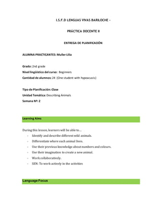 I.S.F.D LENGUAS VIVAS BARILOCHE –
PRÁCTICA DOCENTE II
ENTREGA DE PLANIFICACIÓN
ALUMNA PRACTICANTES: Muller Lilia
Grado: 2nd grade
Nivel lingüístico del curso: Beginners
Cantidad de alumnos: 24 (One student with hypoacusis)
Tipo de Planificación: Clase
Unidad Temática: Describing Animals
Semana Nº: 2
Learning Aims
During this lesson, learners will be able to…
- Identify and describe different wild animals.
- Differentiate where each animal lives.
- Use their previous knowledge about numbers and colours.
- Use their imagination to create a new animal.
- Work collaboratively.
- SEN: To work actively in the activities
Language Focus
 